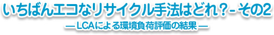 いちばんエコなリサイクル手法はどれ？-その2─LCAによる環境負荷評価の結果─
