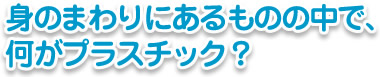 身のまわりにあるものの中で、何がプラスチック？