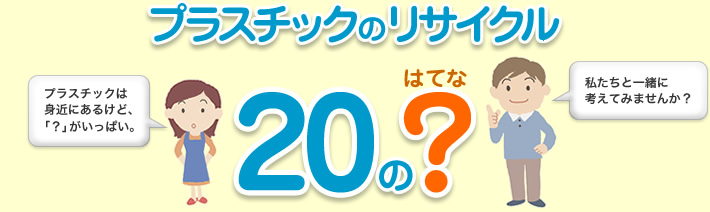 プラスチックのリサイクル　20の?（はてな）　プラスチックは身近にあるけど「？」がいっぱい。私たちと一緒に考えてみませんか？